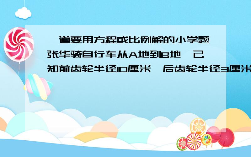 一道要用方程或比例解的小学题张华骑自行车从A地到B地,已知前齿轮半径10厘米,后齿轮半径3厘米,前齿轮共转了1200圈,后齿轮转了多少圈?（用比例或方程解答）