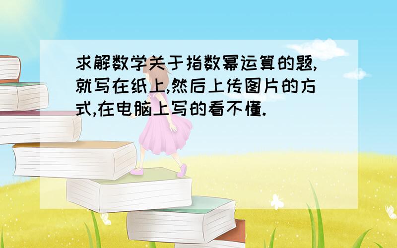 求解数学关于指数幂运算的题,就写在纸上,然后上传图片的方式,在电脑上写的看不懂.