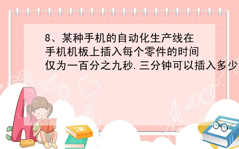 8、某种手机的自动化生产线在手机机板上插入每个零件的时间仅为一百分之九秒.三分钟可以插入多少个零件?