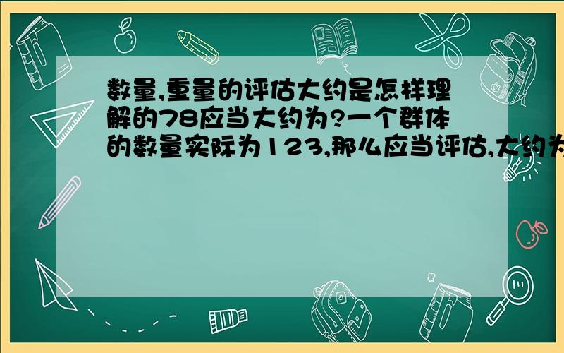 数量,重量的评估大约是怎样理解的78应当大约为?一个群体的数量实际为123,那么应当评估,大约为多少?