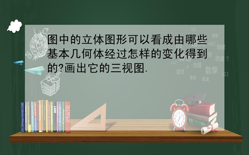 图中的立体图形可以看成由哪些基本几何体经过怎样的变化得到的?画出它的三视图.