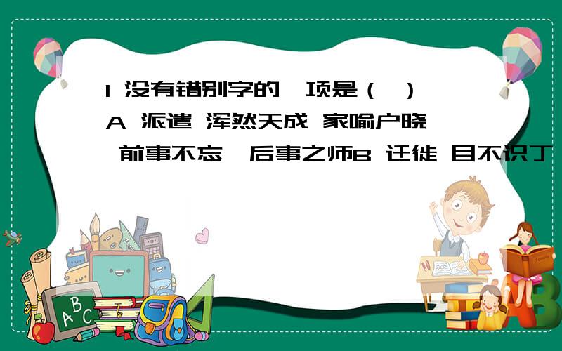 1 没有错别字的一项是（ ）A 派遣 浑然天成 家喻户晓 前事不忘,后事之师B 迁徙 目不识丁 获益匪浅 一年之际在于春