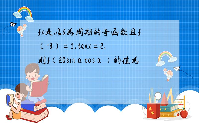 fx是以5为周期的奇函数且f（-3）=1,tanx=2,则f（20sinαcosα）的值为