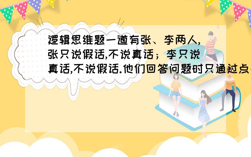 逻辑思维题一道有张、李两人,张只说假话,不说真话；李只说真话,不说假话.他们回答问题时只通过点头和摇头来表示,并不说话.有一天一个学者面对两条路x和y,其中一条通向首都,另一条通向