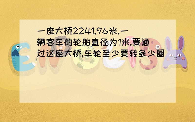 一座大桥2241.96米.一辆客车的轮胎直径为1米,要通过这座大桥,车轮至少要转多少圈