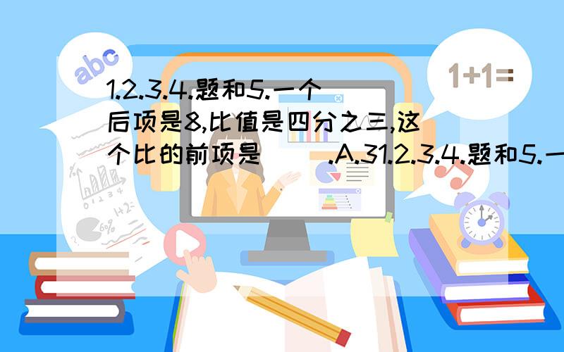 1.2.3.4.题和5.一个后项是8,比值是四分之三,这个比的前项是( ).A.31.2.3.4.题和5.一个后项是8,比值是四分之三,这个比的前项是(      ).A.3       B.4    C.6      D.8