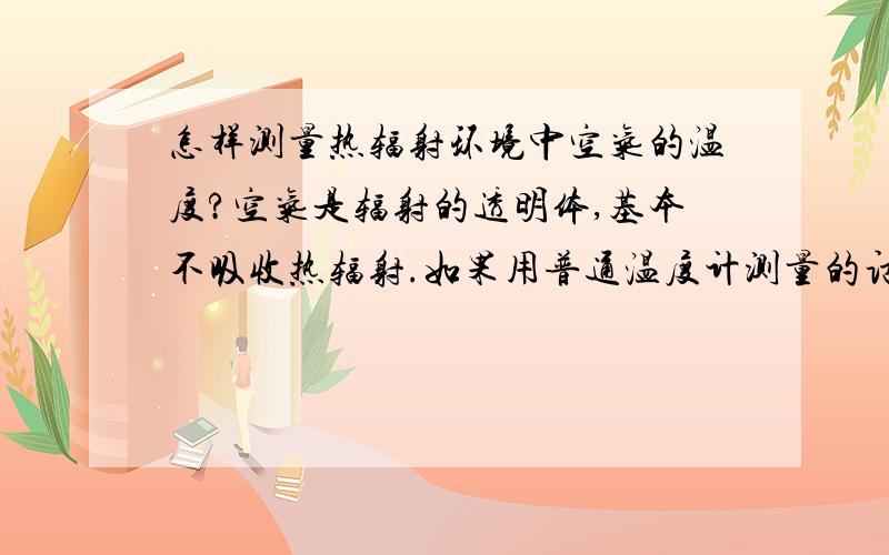 怎样测量热辐射环境中空气的温度?空气是辐射的透明体,基本不吸收热辐射.如果用普通温度计测量的话,热辐射就会对温度计辐射传热,使温度计的温度升高,而测得的温度值就不是空气的温度