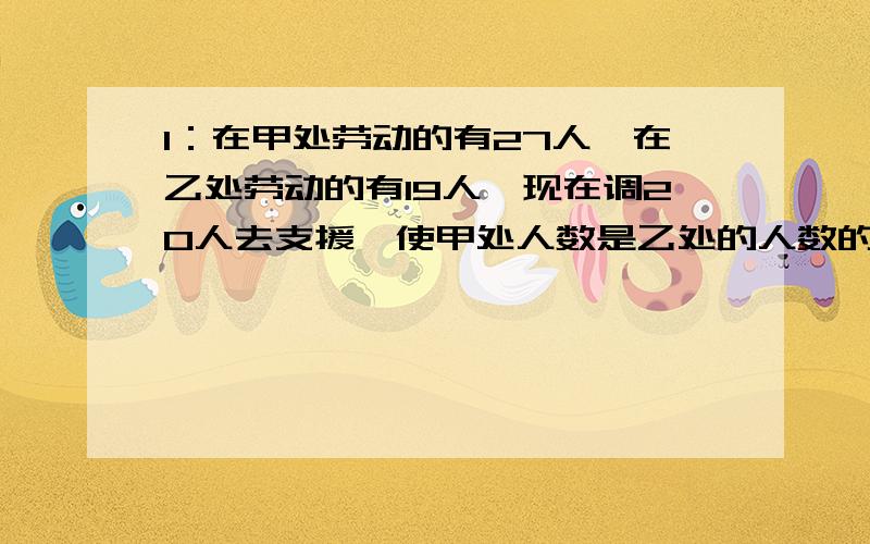 1：在甲处劳动的有27人,在乙处劳动的有19人,现在调20人去支援,使甲处人数是乙处的人数的2倍,应调往甲乙两处各多少人?2：全班同学去划船,如果减少一条船,每条船正好坐10个同学,如果增加一