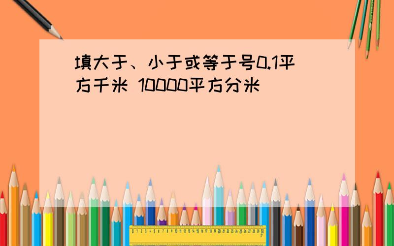 填大于、小于或等于号0.1平方千米 10000平方分米