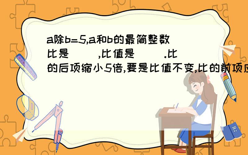 a除b=5,a和b的最简整数比是（ ）,比值是（ ）.比的后项缩小5倍,要是比值不变,比的前项应（ ）.这是两个问题