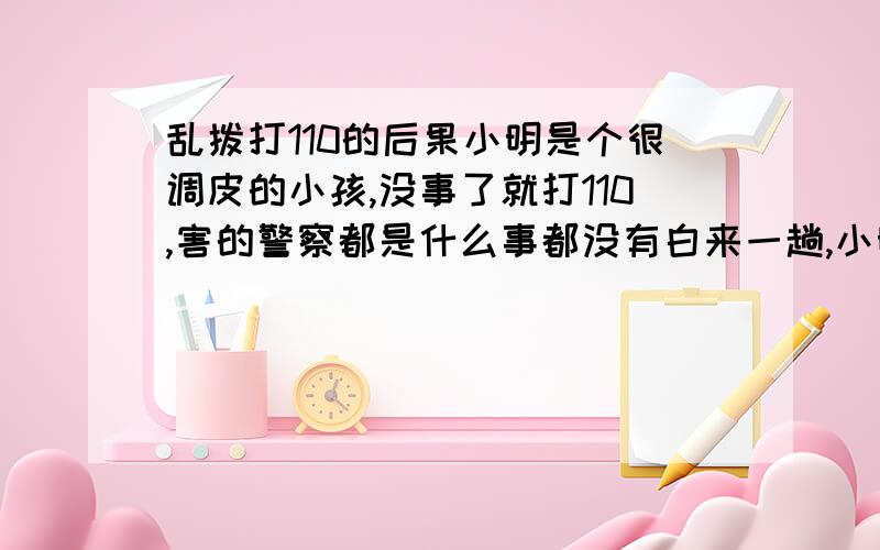 乱拨打110的后果小明是个很调皮的小孩,没事了就打110,害的警察都是什么事都没有白来一趟,小明又是在无聊的时候拨打110找乐.后果、危害、感想`` 没分了不好意思`