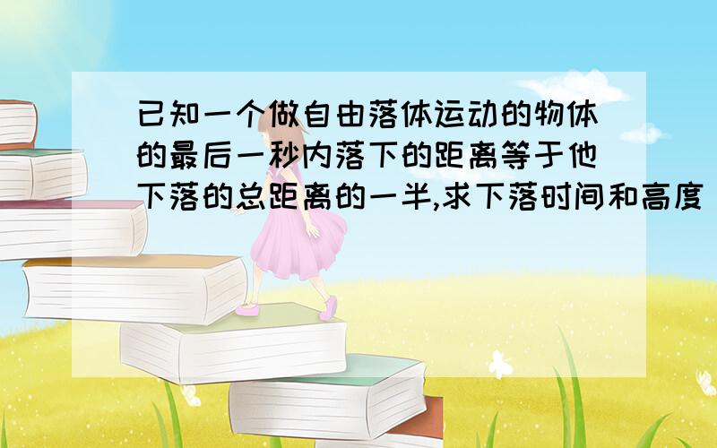 已知一个做自由落体运动的物体的最后一秒内落下的距离等于他下落的总距离的一半,求下落时间和高度