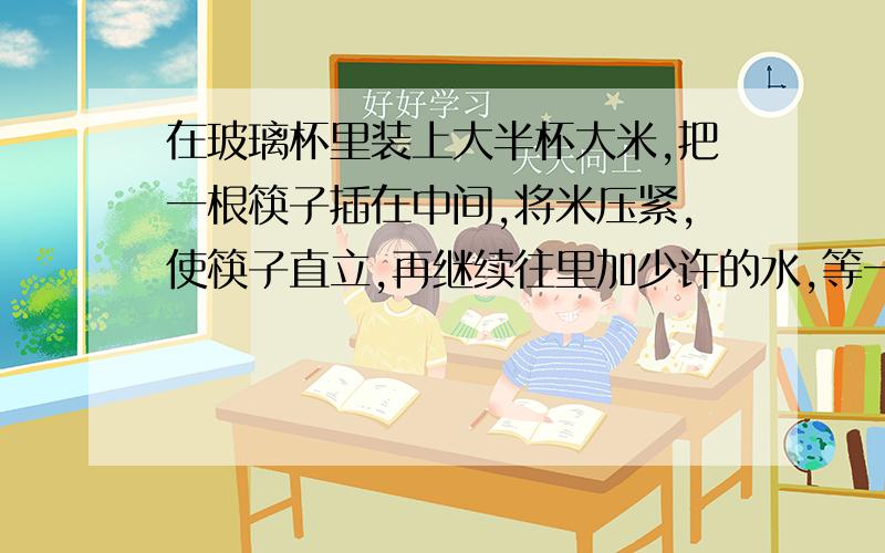 在玻璃杯里装上大半杯大米,把一根筷子插在中间,将米压紧,使筷子直立,再继续往里加少许的水,等一会儿,拿起筷子就可以把装米的玻璃杯提起来,说说其中的道理.