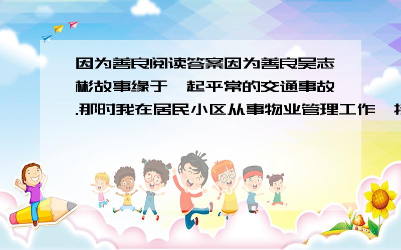 因为善良阅读答案因为善良吴志彬故事缘于一起平常的交通事故.那时我在居民小区从事物业管理工作,接到消息后第一时间赶到现场.现场很恐怖,一辆小四轮货车下面是一辆自行车和它的主人