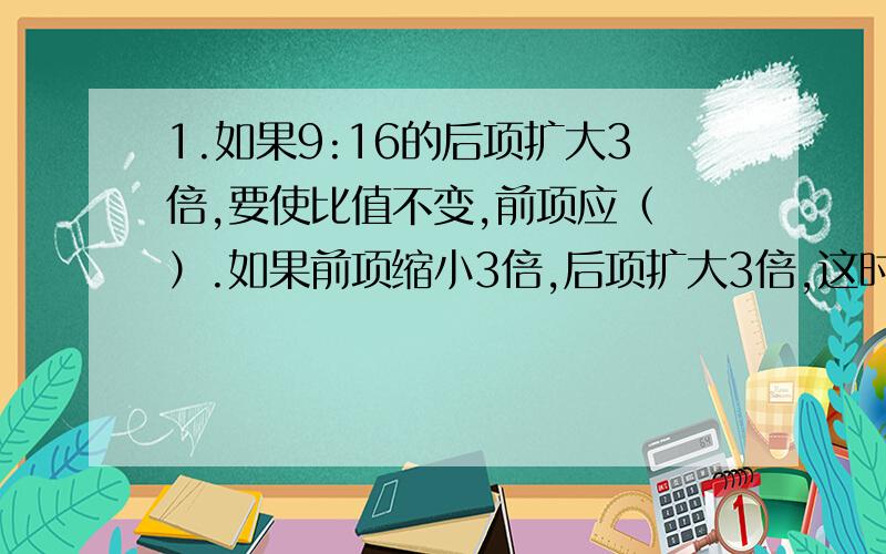 1.如果9:16的后项扩大3倍,要使比值不变,前项应（ ）.如果前项缩小3倍,后项扩大3倍,这时候的比是( ),比值是原来的（ ）.2.一项工程,甲独做要10小时完成,乙独做要12小时完成,甲、乙工作时间的