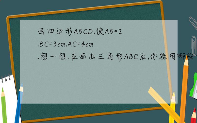 画四边形ABCD,使AB=2,BC=3cm,AC=4cm.想一想,在画出三角形ABC后,你能用哪些方法来确定点D的位置?
