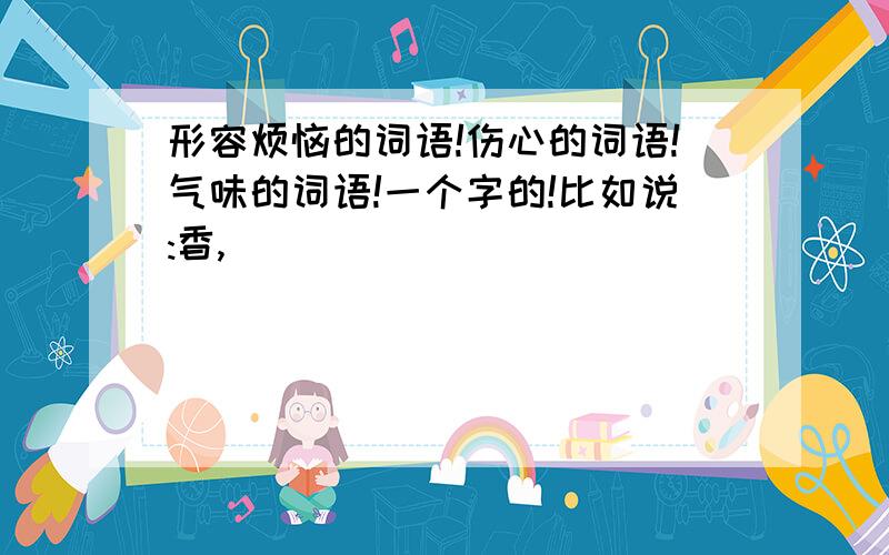 形容烦恼的词语!伤心的词语!气味的词语!一个字的!比如说:香,