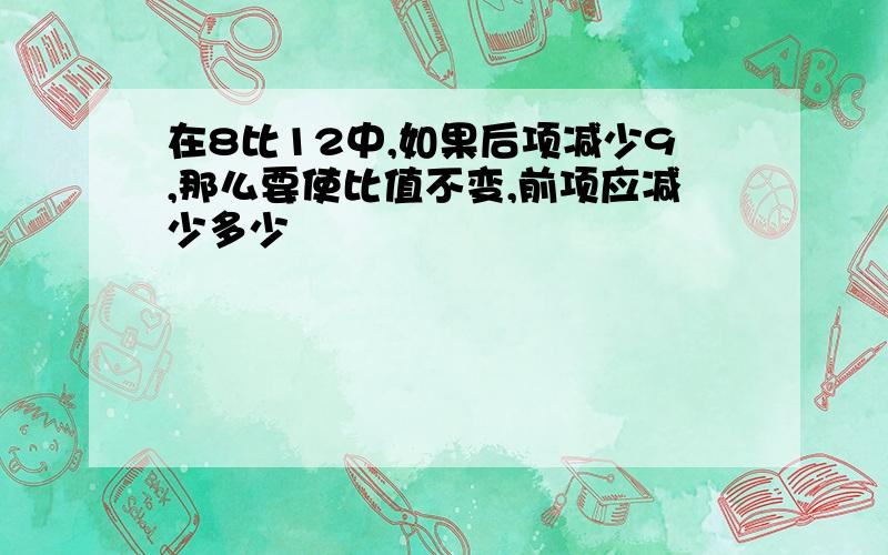 在8比12中,如果后项减少9,那么要使比值不变,前项应减少多少