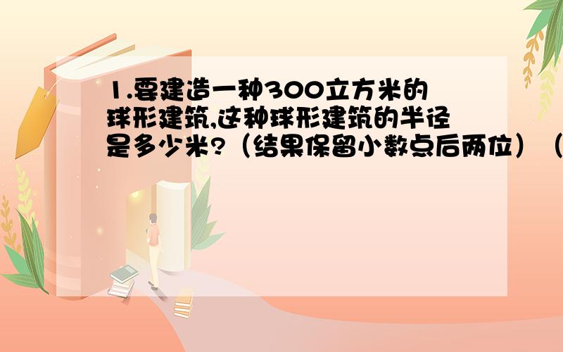 1.要建造一种300立方米的球形建筑,这种球形建筑的半径是多少米?（结果保留小数点后两位）（球体积=4/3派乘半径三次方）要过程