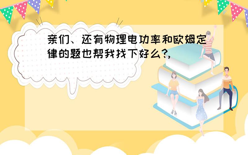 亲们、还有物理电功率和欧姆定律的题也帮我找下好么?,