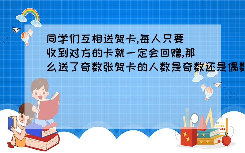 同学们互相送贺卡,每人只要 收到对方的卡就一定会回赠,那么送了奇数张贺卡的人数是奇数还是偶数,为什么