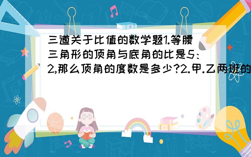 三道关于比值的数学题1.等腰三角形的顶角与底角的比是5：2,那么顶角的度数是多少?2.甲.乙两班的人数比是5：2,若从甲班调21人到乙班,则甲.乙两班的人数比是2：3,甲.乙两班各有多少人?3.甲.