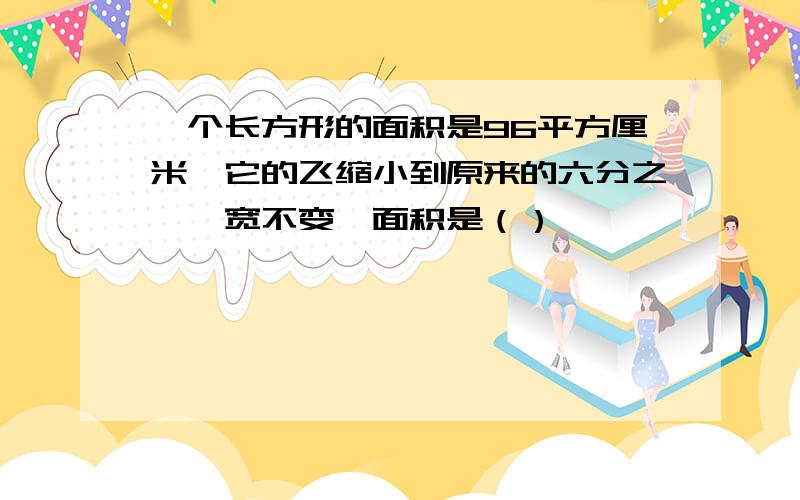 一个长方形的面积是96平方厘米,它的飞缩小到原来的六分之一,宽不变,面积是（）