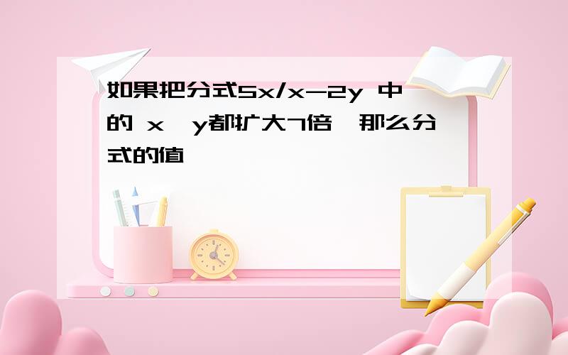 如果把分式5x/x-2y 中的 x,y都扩大7倍,那么分式的值,