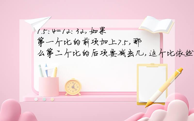 1.5：4=12:32,如果第一个比的前项加上7.5,那么第二个比的后项要减去几,这个比依然成立1.5：4=12:32,如果第一个比的前项加上7.5,那么第二个比的后项要减去几,这个比例依然成立