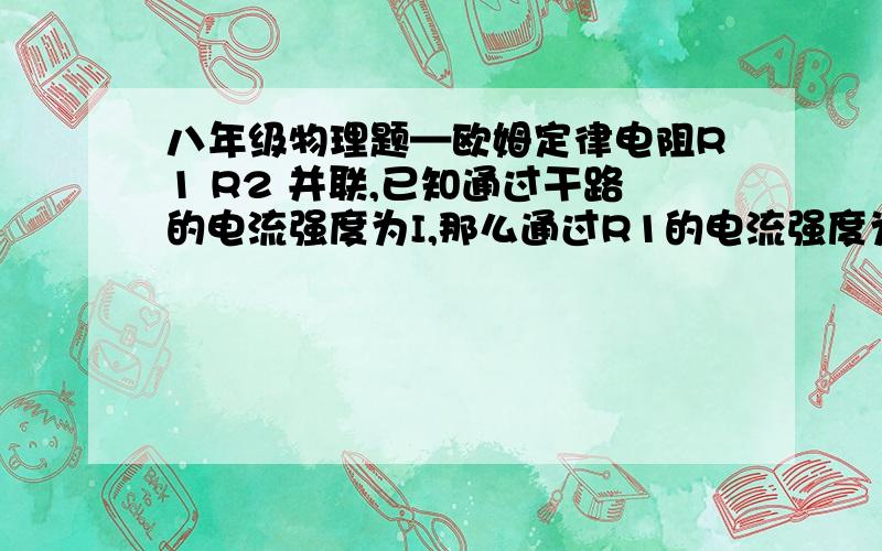 八年级物理题—欧姆定律电阻R1 R2 并联,已知通过干路的电流强度为I,那么通过R1的电流强度为（      ）  要过程! 又追加分