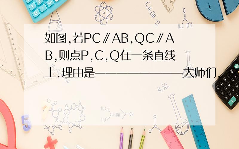 如图,若PC∥AB,QC∥AB,则点P,C,Q在一条直线上.理由是————————大师们，这是填空题，