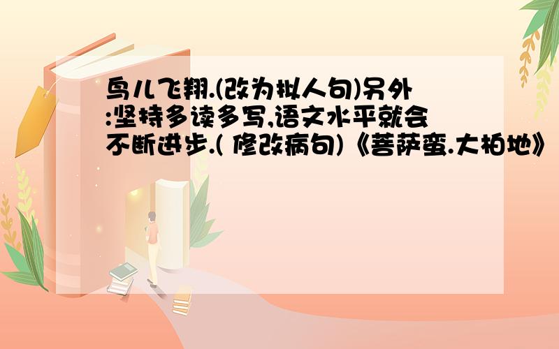 鸟儿飞翔.(改为拟人句)另外:坚持多读多写,语文水平就会不断进步.( 修改病句)《菩萨蛮.大柏地》的词牌名是（ ）.请问此处填的词牌名是否要加双引号?“柏”字的读音是什么?