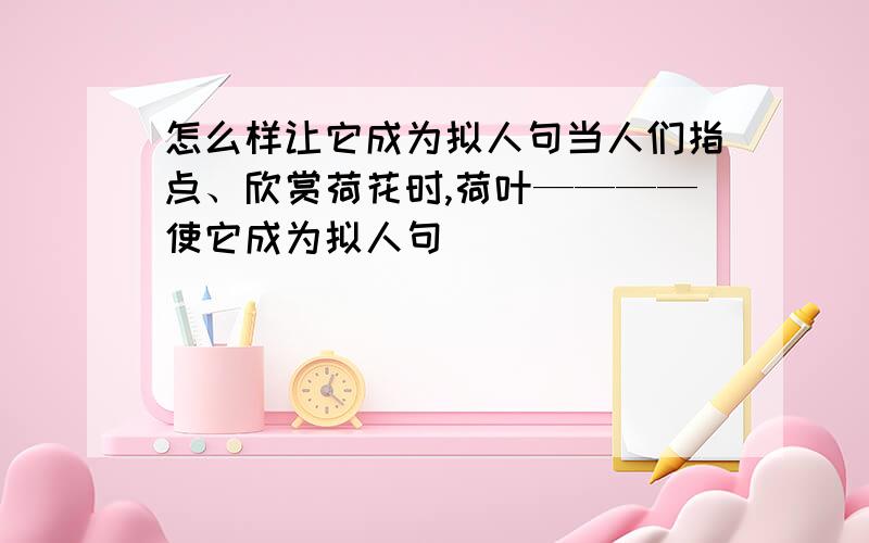 怎么样让它成为拟人句当人们指点、欣赏荷花时,荷叶————使它成为拟人句