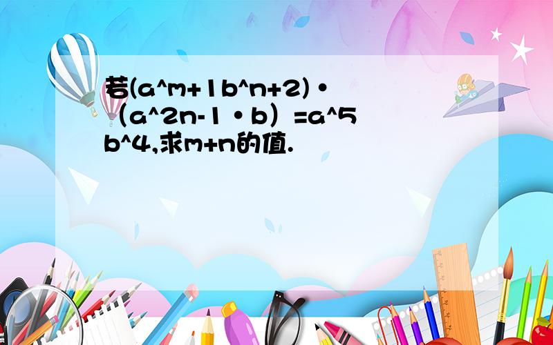 若(a^m+1b^n+2)·（a^2n-1·b）=a^5b^4,求m+n的值.