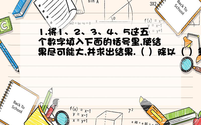 1.将1、2、3、4、5这五个数字填入下面的括号里,使结果尽可能大,并求出结果.（ ）除以（ ）乘以（ （ ）乘以( ) )减（ ）等于（ ）2.一个三位数个位上的0去掉以后,这个数比原来少756,原来的