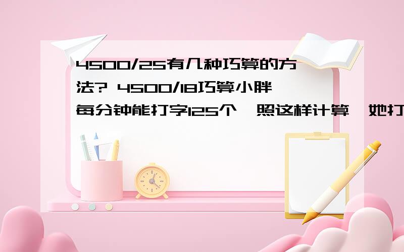 4500/25有几种巧算的方法? 4500/18巧算小胖每分钟能打字125个,照这样计算,她打完一篇1.5万字的文章需要几小时?