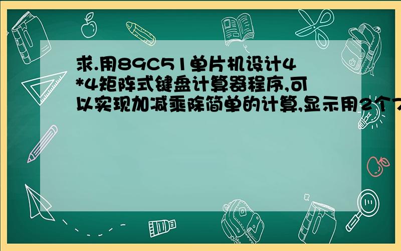 求.用89C51单片机设计4*4矩阵式键盘计算器程序,可以实现加减乘除简单的计算,显示用2个7段LED显示器,求汇编程序,课程设计不会编程序,16个按钮开关,按一下显示一个数字,加减乘除4个按钮,9用10