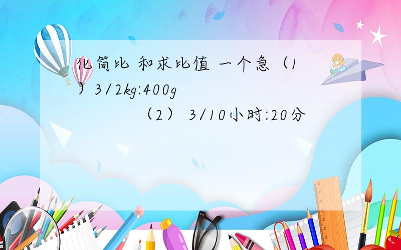 化简比 和求比值 一个急（1）3/2kg:400g              （2） 3/10小时:20分