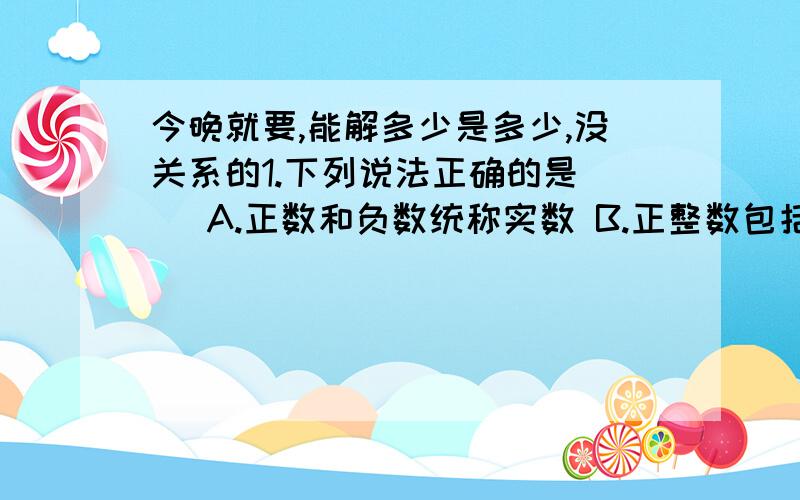 今晚就要,能解多少是多少,没关系的1.下列说法正确的是（ ）A.正数和负数统称实数 B.正整数包括零和自然数 C.零是最小的整数 D.无理数是无限小数2.下列判断正确的是（ ）A.正数的算术平方