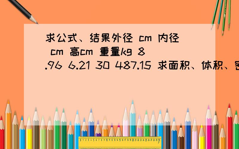 求公式、结果外径 cm 内径 cm 高cm 重量kg 8.96 6.21 30 487.15 求面积、体积、密度结果及具体公式