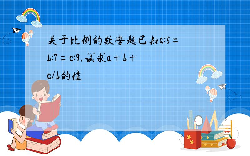 关于比例的数学题已知a:5=b:7=c:9,试求a+b+c/b的值