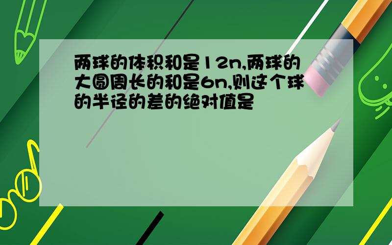 两球的体积和是12n,两球的大圆周长的和是6n,则这个球的半径的差的绝对值是