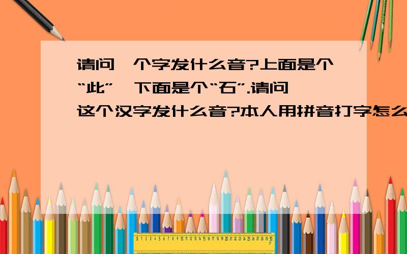 请问一个字发什么音?上面是个“此”,下面是个“石”.请问这个汉字发什么音?本人用拼音打字怎么也找不到.请各位博学的大侠赐教~