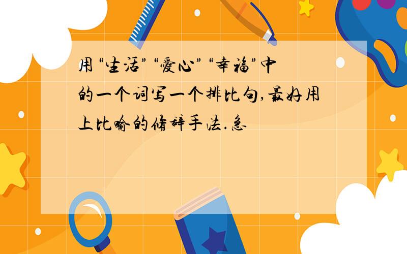 用“生活”“爱心”“幸福”中的一个词写一个排比句,最好用上比喻的修辞手法.急