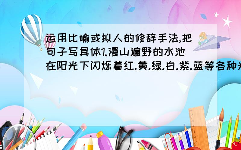 运用比喻或拟人的修辞手法,把句子写具体1.漫山遍野的水池在阳光下闪烁着红.黄.绿.白.紫.蓝等各种光彩.2.晚上,天空中挂这几颗闪亮的星星.急!好的追加悬赏!