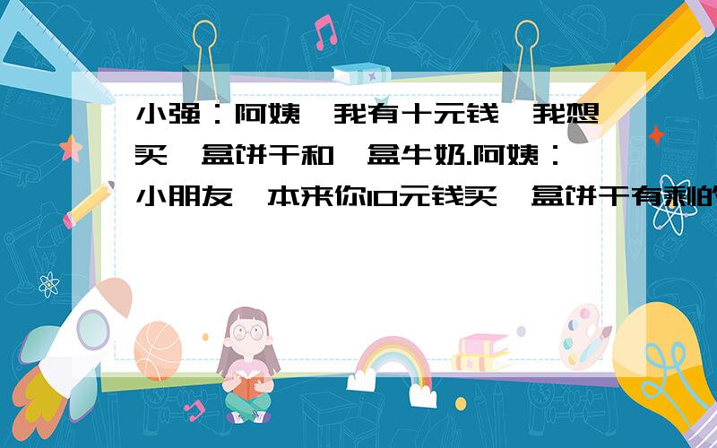 小强：阿姨,我有十元钱,我想买一盒饼干和一盒牛奶.阿姨：小朋友,本来你10元钱买一盒饼干有剩的,但要再买一瓶牛奶就不够了,不过今天是儿童节,饼干打九折,两样东西你拿好,找你8角钱.（饼