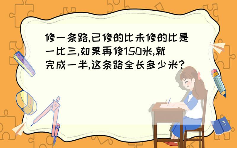 修一条路,已修的比未修的比是一比三,如果再修150米,就完成一半,这条路全长多少米?