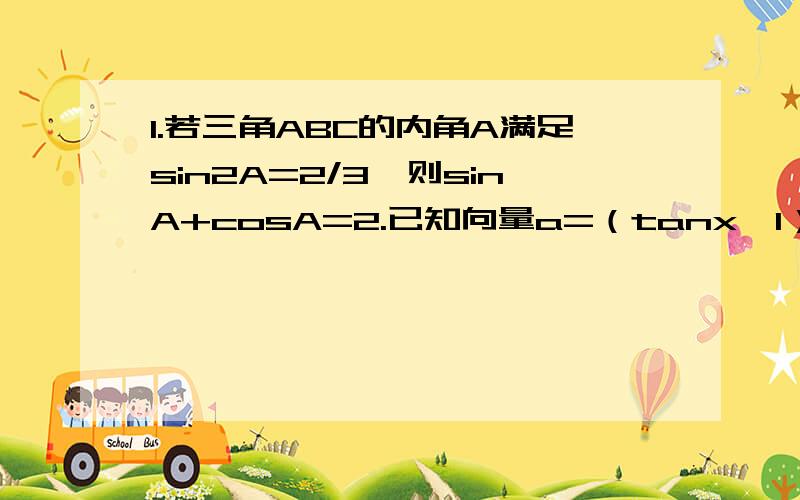 1.若三角ABC的内角A满足sin2A=2/3,则sinA+cosA=2.已知向量a=（tanx,1）b=（sinx,cosx）,f（x）=ab（1）求函数f（x）的解析式 3.已知在三角形ABC中,A>B,切tanA与tanB是方程x^2-5x+6=0的两个根.(1)求tan(A+B)的值 (2)