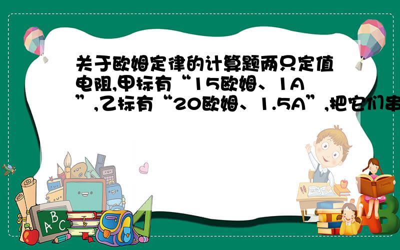 关于欧姆定律的计算题两只定值电阻,甲标有“15欧姆、1A”,乙标有“20欧姆、1.5A”,把它们串联起来,电路允许通过的最大电流是__；把它们并联起来,电路两端允许加的最大电压是__