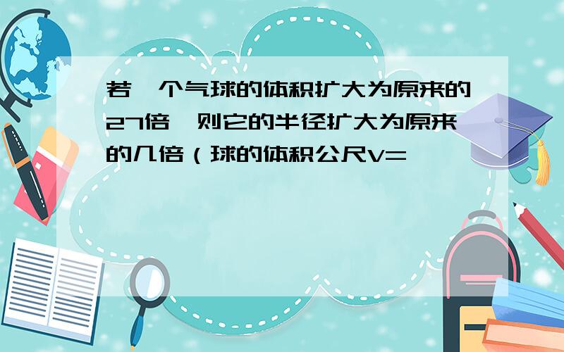 若一个气球的体积扩大为原来的27倍,则它的半径扩大为原来的几倍（球的体积公尺V=